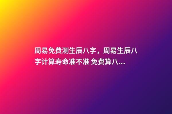 周易免费测生辰八字，周易生辰八字计算寿命准不准 免费算八字看命运周易，免费算八字看一生命运